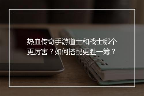 热血传奇手游道士和战士哪个更厉害？如何搭配更胜一筹？