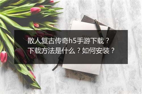 散人复古传奇h5手游下载？下载方法是什么？如何安装？