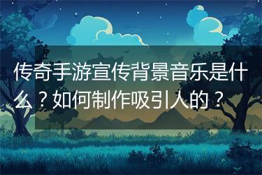 传奇手游宣传背景音乐是什么？如何制作吸引人的？