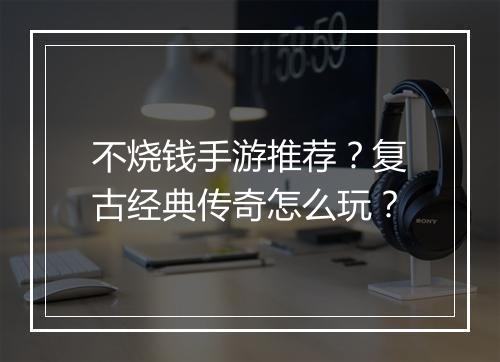 不烧钱手游推荐？复古经典传奇怎么玩？
