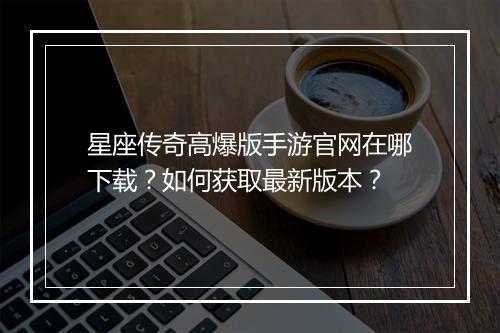 星座传奇高爆版手游官网在哪下载？如何获取最新版本？
