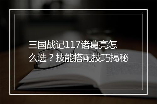 三国战记117诸葛亮怎么选？技能搭配技巧揭秘