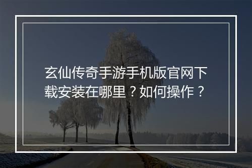 玄仙传奇手游手机版官网下载安装在哪里？如何操作？