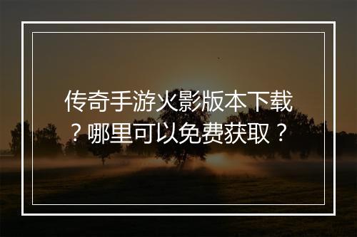 传奇手游火影版本下载？哪里可以免费获取？