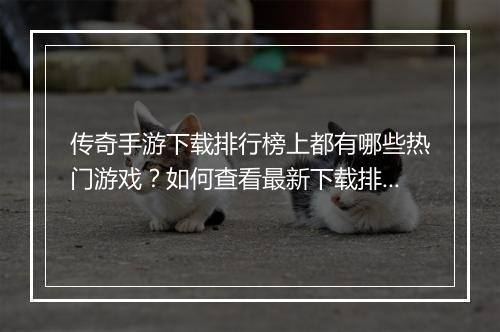 传奇手游下载排行榜上都有哪些热门游戏？如何查看最新下载排行？
