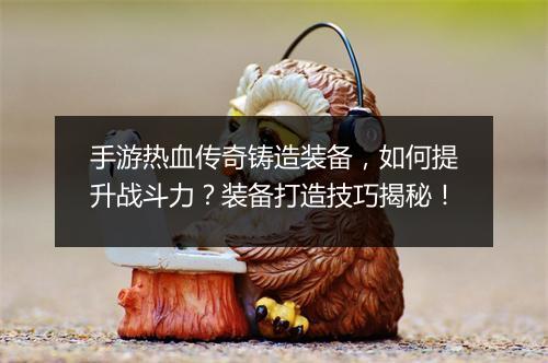 手游热血传奇铸造装备，如何提升战斗力？装备打造技巧揭秘！