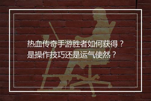 热血传奇手游胜者如何获得？是操作技巧还是运气使然？