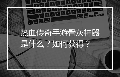 热血传奇手游骨灰神器是什么？如何获得？
