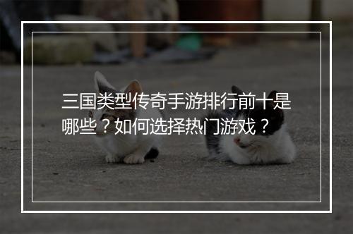 三国类型传奇手游排行前十是哪些？如何选择热门游戏？
