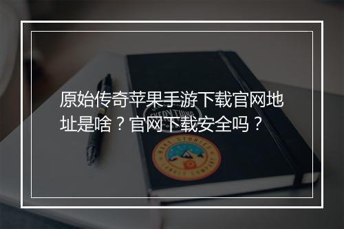 原始传奇苹果手游下载官网地址是啥？官网下载安全吗？