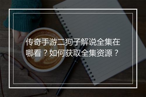 传奇手游二狗子解说全集在哪看？如何获取全集资源？