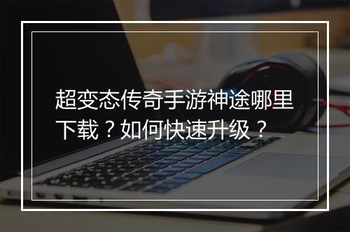 超变态传奇手游神途哪里下载？如何快速升级？