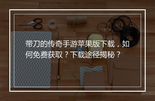带刀的传奇手游苹果版下载，如何免费获取？下载途径揭秘？