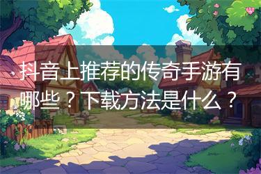 抖音上推荐的传奇手游有哪些？下载方法是什么？