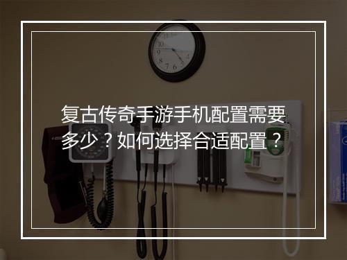 复古传奇手游手机配置需要多少？如何选择合适配置？