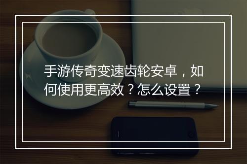 手游传奇变速齿轮安卓，如何使用更高效？怎么设置？
