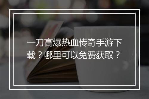 一刀高爆热血传奇手游下载？哪里可以免费获取？