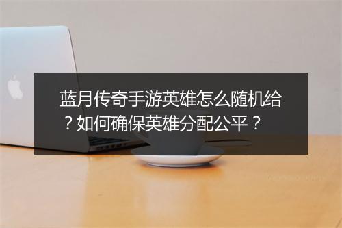 蓝月传奇手游英雄怎么随机给？如何确保英雄分配公平？