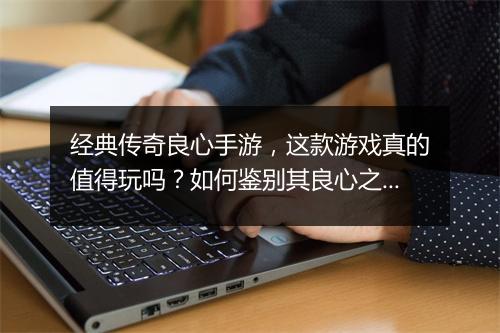 经典传奇良心手游，这款游戏真的值得玩吗？如何鉴别其良心之处？