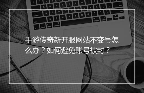 手游传奇新开服网站不变号怎么办？如何避免账号被封？