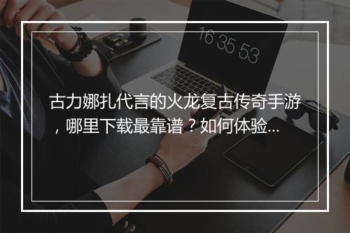 古力娜扎代言的火龙复古传奇手游，哪里下载最靠谱？如何体验？