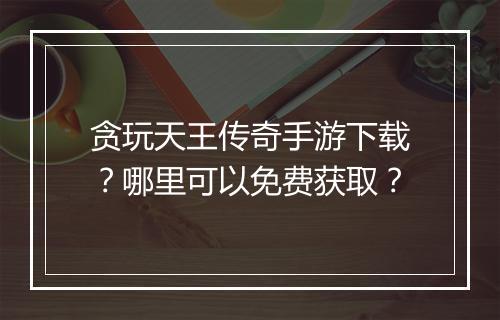贪玩天王传奇手游下载？哪里可以免费获取？