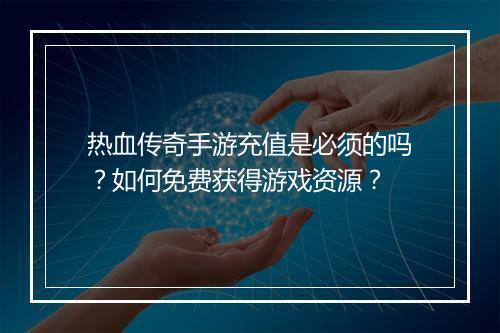 热血传奇手游充值是必须的吗？如何免费获得游戏资源？