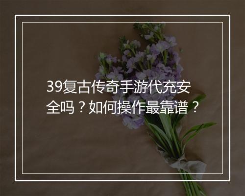 39复古传奇手游代充安全吗？如何操作最靠谱？