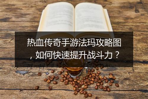 热血传奇手游法玛攻略图，如何快速提升战斗力？