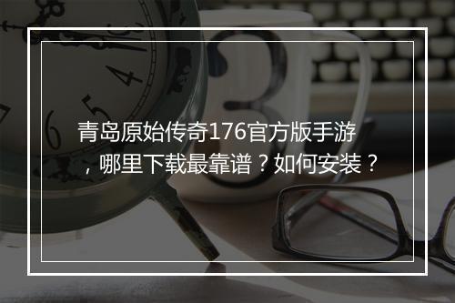 青岛原始传奇176官方版手游，哪里下载最靠谱？如何安装？