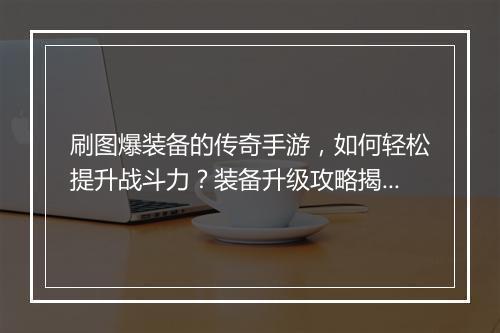 刷图爆装备的传奇手游，如何轻松提升战斗力？装备升级攻略揭秘！