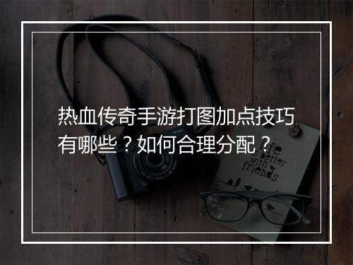 热血传奇手游打图加点技巧有哪些？如何合理分配？