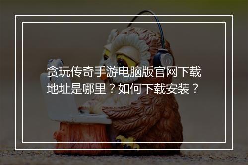 贪玩传奇手游电脑版官网下载地址是哪里？如何下载安装？
