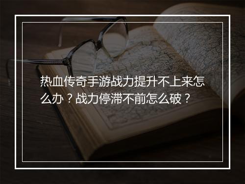 热血传奇手游战力提升不上来怎么办？战力停滞不前怎么破？