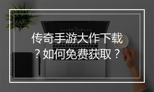 传奇手游大作下载？如何免费获取？