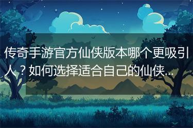 传奇手游官方仙侠版本哪个更吸引人？如何选择适合自己的仙侠玩法？