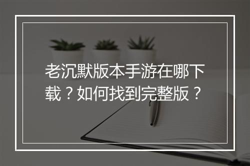 老沉默版本手游在哪下载？如何找到完整版？