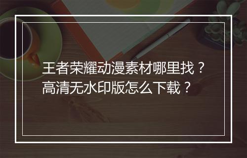 王者荣耀动漫素材哪里找？高清无水印版怎么下载？