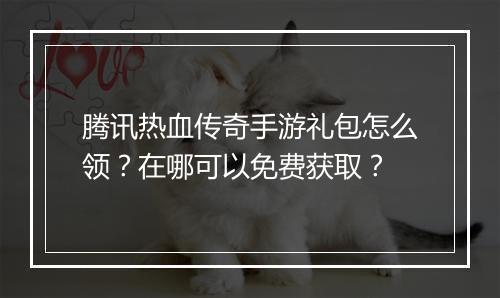 腾讯热血传奇手游礼包怎么领？在哪可以免费获取？