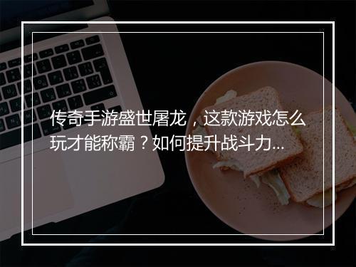 传奇手游盛世屠龙，这款游戏怎么玩才能称霸？如何提升战斗力？