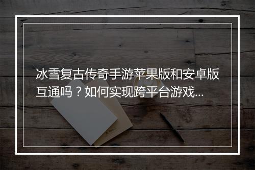冰雪复古传奇手游苹果版和安卓版互通吗？如何实现跨平台游戏？