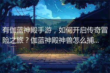 有伽蓝神殿手游，如何开启传奇冒险之旅？伽蓝神殿神兽怎么捕捉？
