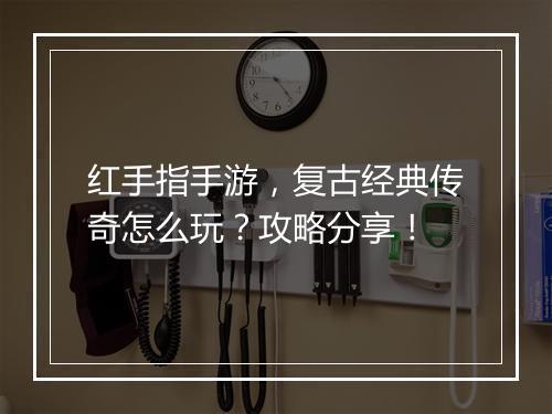 红手指手游，复古经典传奇怎么玩？攻略分享！
