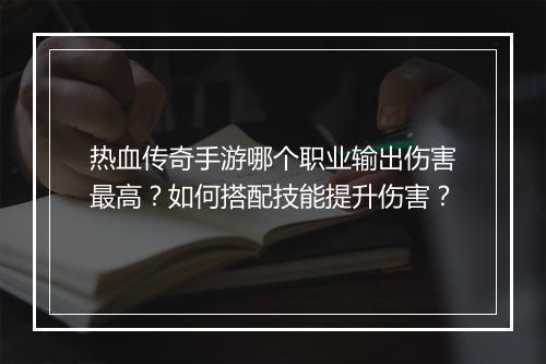 热血传奇手游哪个职业输出伤害最高？如何搭配技能提升伤害？