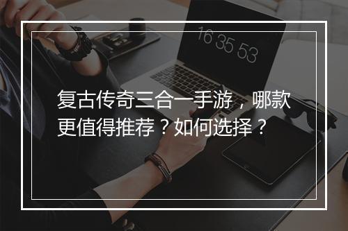 复古传奇三合一手游，哪款更值得推荐？如何选择？