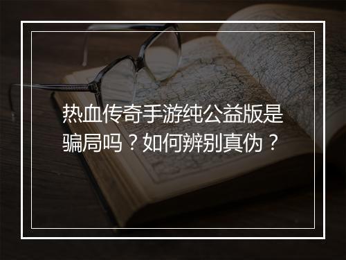 热血传奇手游纯公益版是骗局吗？如何辨别真伪？