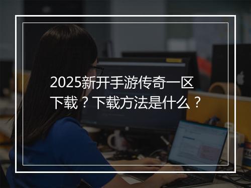 2025新开手游传奇一区下载？下载方法是什么？
