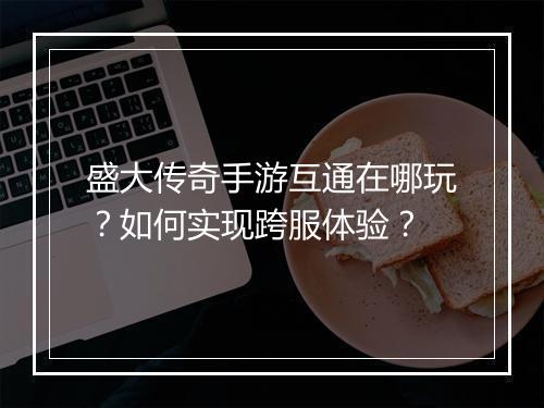 盛大传奇手游互通在哪玩？如何实现跨服体验？