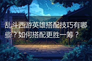 乱斗西游英雄搭配技巧有哪些？如何搭配更胜一筹？