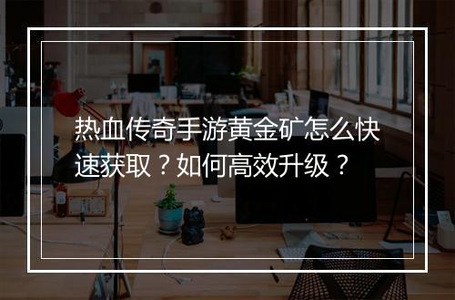 热血传奇手游黄金矿怎么快速获取？如何高效升级？